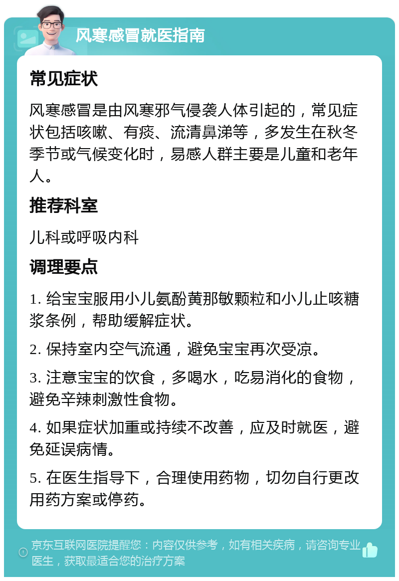 风寒感冒就医指南 常见症状 风寒感冒是由风寒邪气侵袭人体引起的，常见症状包括咳嗽、有痰、流清鼻涕等，多发生在秋冬季节或气候变化时，易感人群主要是儿童和老年人。 推荐科室 儿科或呼吸内科 调理要点 1. 给宝宝服用小儿氨酚黄那敏颗粒和小儿止咳糖浆条例，帮助缓解症状。 2. 保持室内空气流通，避免宝宝再次受凉。 3. 注意宝宝的饮食，多喝水，吃易消化的食物，避免辛辣刺激性食物。 4. 如果症状加重或持续不改善，应及时就医，避免延误病情。 5. 在医生指导下，合理使用药物，切勿自行更改用药方案或停药。