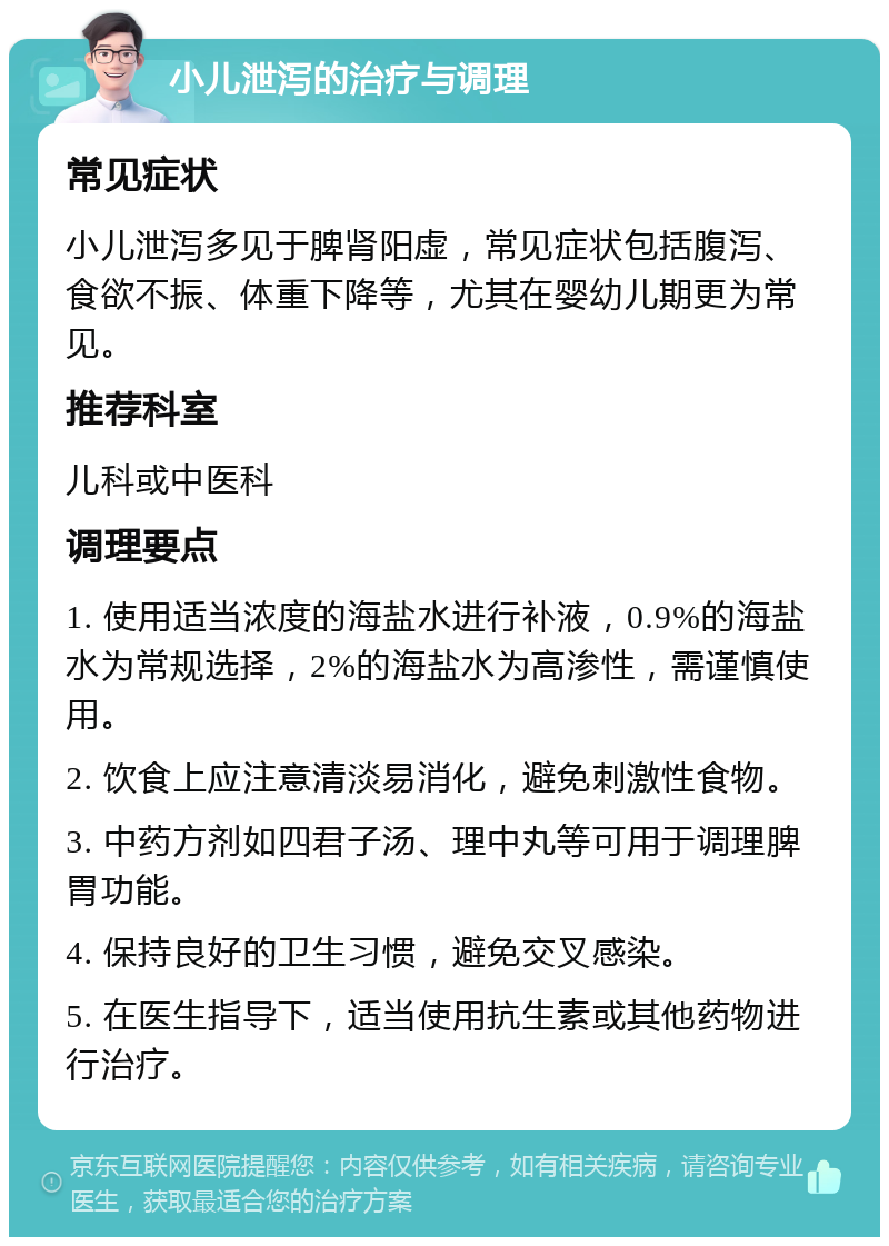 小儿泄泻的治疗与调理 常见症状 小儿泄泻多见于脾肾阳虚，常见症状包括腹泻、食欲不振、体重下降等，尤其在婴幼儿期更为常见。 推荐科室 儿科或中医科 调理要点 1. 使用适当浓度的海盐水进行补液，0.9%的海盐水为常规选择，2%的海盐水为高渗性，需谨慎使用。 2. 饮食上应注意清淡易消化，避免刺激性食物。 3. 中药方剂如四君子汤、理中丸等可用于调理脾胃功能。 4. 保持良好的卫生习惯，避免交叉感染。 5. 在医生指导下，适当使用抗生素或其他药物进行治疗。