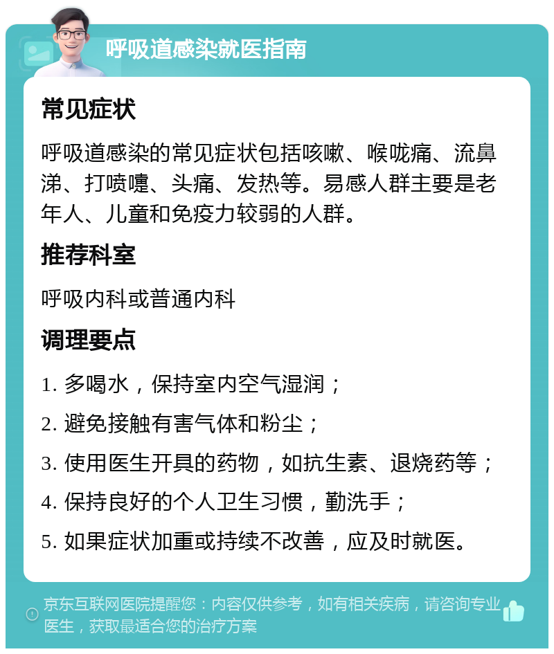 呼吸道感染就医指南 常见症状 呼吸道感染的常见症状包括咳嗽、喉咙痛、流鼻涕、打喷嚏、头痛、发热等。易感人群主要是老年人、儿童和免疫力较弱的人群。 推荐科室 呼吸内科或普通内科 调理要点 1. 多喝水，保持室内空气湿润； 2. 避免接触有害气体和粉尘； 3. 使用医生开具的药物，如抗生素、退烧药等； 4. 保持良好的个人卫生习惯，勤洗手； 5. 如果症状加重或持续不改善，应及时就医。