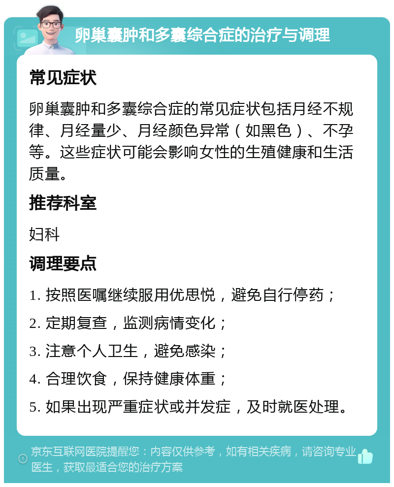 卵巢囊肿和多囊综合症的治疗与调理 常见症状 卵巢囊肿和多囊综合症的常见症状包括月经不规律、月经量少、月经颜色异常（如黑色）、不孕等。这些症状可能会影响女性的生殖健康和生活质量。 推荐科室 妇科 调理要点 1. 按照医嘱继续服用优思悦，避免自行停药； 2. 定期复查，监测病情变化； 3. 注意个人卫生，避免感染； 4. 合理饮食，保持健康体重； 5. 如果出现严重症状或并发症，及时就医处理。