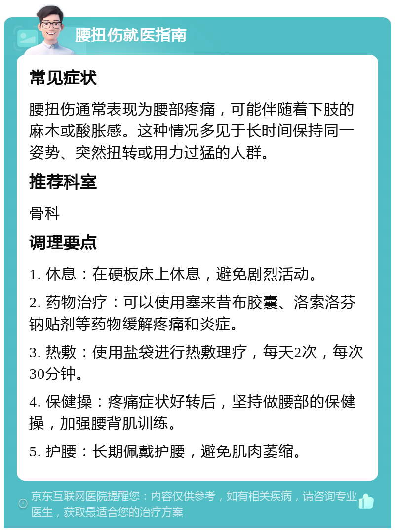 腰扭伤就医指南 常见症状 腰扭伤通常表现为腰部疼痛，可能伴随着下肢的麻木或酸胀感。这种情况多见于长时间保持同一姿势、突然扭转或用力过猛的人群。 推荐科室 骨科 调理要点 1. 休息：在硬板床上休息，避免剧烈活动。 2. 药物治疗：可以使用塞来昔布胶囊、洛索洛芬钠贴剂等药物缓解疼痛和炎症。 3. 热敷：使用盐袋进行热敷理疗，每天2次，每次30分钟。 4. 保健操：疼痛症状好转后，坚持做腰部的保健操，加强腰背肌训练。 5. 护腰：长期佩戴护腰，避免肌肉萎缩。