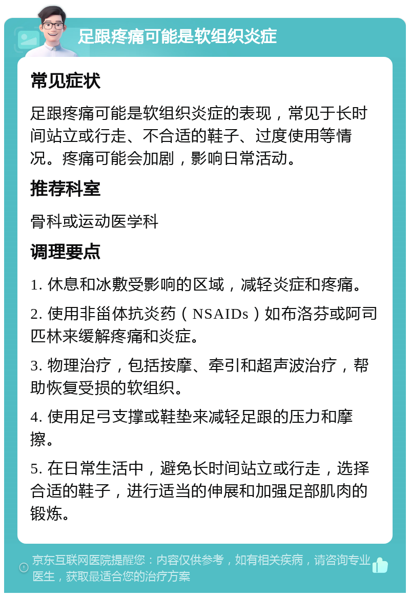 足跟疼痛可能是软组织炎症 常见症状 足跟疼痛可能是软组织炎症的表现，常见于长时间站立或行走、不合适的鞋子、过度使用等情况。疼痛可能会加剧，影响日常活动。 推荐科室 骨科或运动医学科 调理要点 1. 休息和冰敷受影响的区域，减轻炎症和疼痛。 2. 使用非甾体抗炎药（NSAIDs）如布洛芬或阿司匹林来缓解疼痛和炎症。 3. 物理治疗，包括按摩、牵引和超声波治疗，帮助恢复受损的软组织。 4. 使用足弓支撑或鞋垫来减轻足跟的压力和摩擦。 5. 在日常生活中，避免长时间站立或行走，选择合适的鞋子，进行适当的伸展和加强足部肌肉的锻炼。