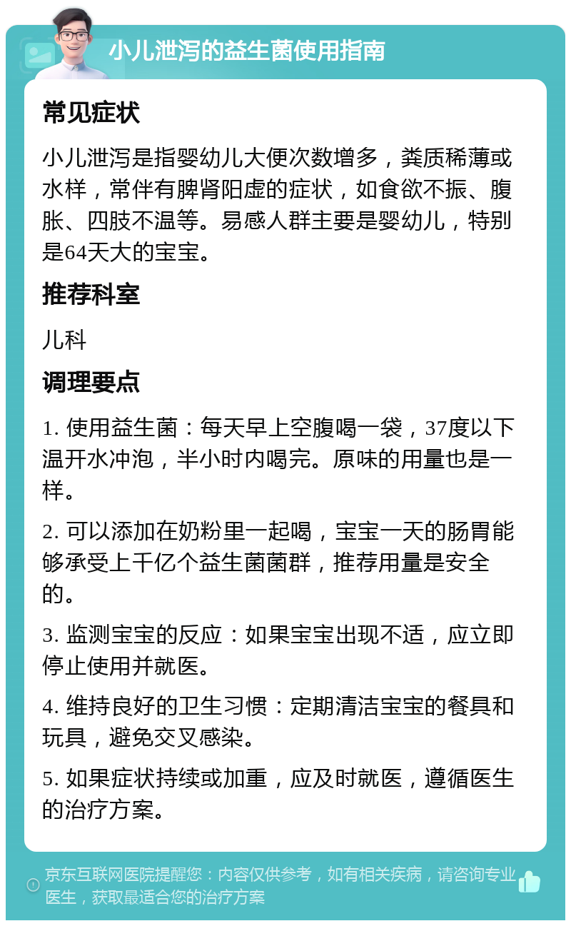 小儿泄泻的益生菌使用指南 常见症状 小儿泄泻是指婴幼儿大便次数增多，粪质稀薄或水样，常伴有脾肾阳虚的症状，如食欲不振、腹胀、四肢不温等。易感人群主要是婴幼儿，特别是64天大的宝宝。 推荐科室 儿科 调理要点 1. 使用益生菌：每天早上空腹喝一袋，37度以下温开水冲泡，半小时内喝完。原味的用量也是一样。 2. 可以添加在奶粉里一起喝，宝宝一天的肠胃能够承受上千亿个益生菌菌群，推荐用量是安全的。 3. 监测宝宝的反应：如果宝宝出现不适，应立即停止使用并就医。 4. 维持良好的卫生习惯：定期清洁宝宝的餐具和玩具，避免交叉感染。 5. 如果症状持续或加重，应及时就医，遵循医生的治疗方案。