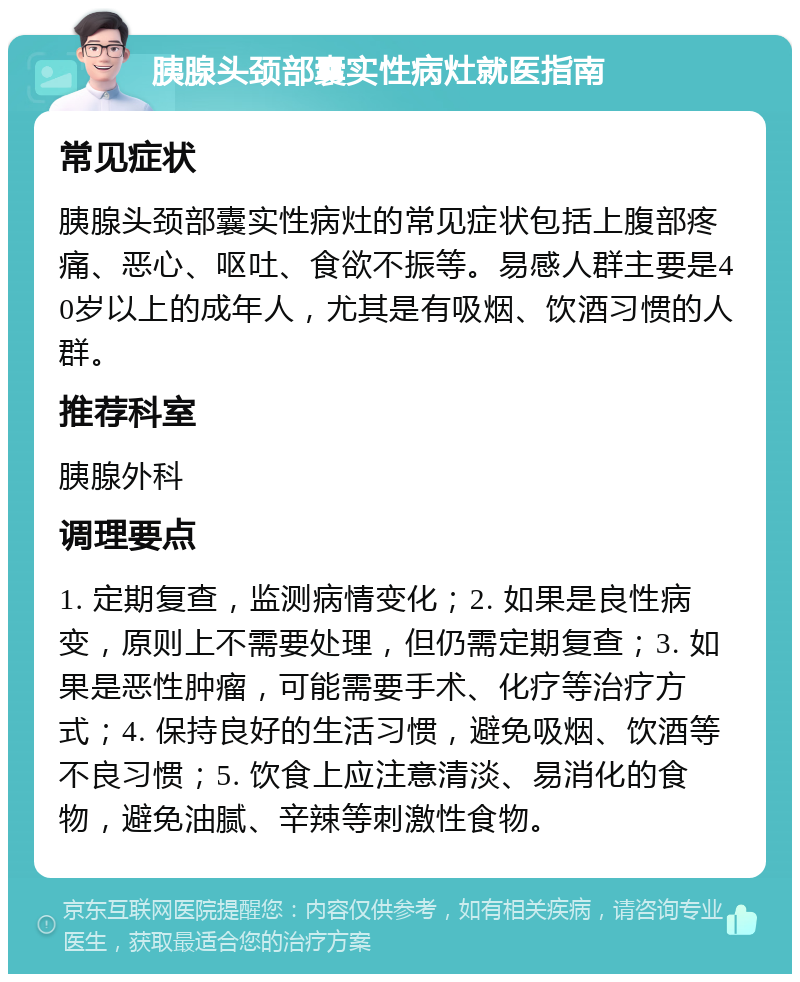 胰腺头颈部囊实性病灶就医指南 常见症状 胰腺头颈部囊实性病灶的常见症状包括上腹部疼痛、恶心、呕吐、食欲不振等。易感人群主要是40岁以上的成年人，尤其是有吸烟、饮酒习惯的人群。 推荐科室 胰腺外科 调理要点 1. 定期复查，监测病情变化；2. 如果是良性病变，原则上不需要处理，但仍需定期复查；3. 如果是恶性肿瘤，可能需要手术、化疗等治疗方式；4. 保持良好的生活习惯，避免吸烟、饮酒等不良习惯；5. 饮食上应注意清淡、易消化的食物，避免油腻、辛辣等刺激性食物。