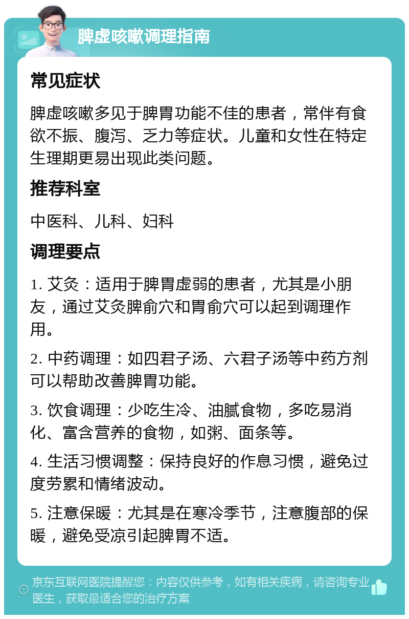 脾虚咳嗽调理指南 常见症状 脾虚咳嗽多见于脾胃功能不佳的患者，常伴有食欲不振、腹泻、乏力等症状。儿童和女性在特定生理期更易出现此类问题。 推荐科室 中医科、儿科、妇科 调理要点 1. 艾灸：适用于脾胃虚弱的患者，尤其是小朋友，通过艾灸脾俞穴和胃俞穴可以起到调理作用。 2. 中药调理：如四君子汤、六君子汤等中药方剂可以帮助改善脾胃功能。 3. 饮食调理：少吃生冷、油腻食物，多吃易消化、富含营养的食物，如粥、面条等。 4. 生活习惯调整：保持良好的作息习惯，避免过度劳累和情绪波动。 5. 注意保暖：尤其是在寒冷季节，注意腹部的保暖，避免受凉引起脾胃不适。