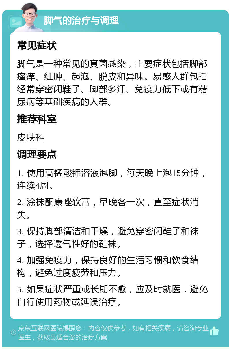 脚气的治疗与调理 常见症状 脚气是一种常见的真菌感染，主要症状包括脚部瘙痒、红肿、起泡、脱皮和异味。易感人群包括经常穿密闭鞋子、脚部多汗、免疫力低下或有糖尿病等基础疾病的人群。 推荐科室 皮肤科 调理要点 1. 使用高锰酸钾溶液泡脚，每天晚上泡15分钟，连续4周。 2. 涂抹酮康唑软膏，早晚各一次，直至症状消失。 3. 保持脚部清洁和干燥，避免穿密闭鞋子和袜子，选择透气性好的鞋袜。 4. 加强免疫力，保持良好的生活习惯和饮食结构，避免过度疲劳和压力。 5. 如果症状严重或长期不愈，应及时就医，避免自行使用药物或延误治疗。