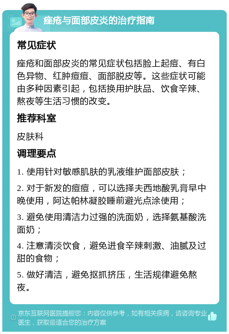 痤疮与面部皮炎的治疗指南 常见症状 痤疮和面部皮炎的常见症状包括脸上起痘、有白色异物、红肿痘痘、面部脱皮等。这些症状可能由多种因素引起，包括换用护肤品、饮食辛辣、熬夜等生活习惯的改变。 推荐科室 皮肤科 调理要点 1. 使用针对敏感肌肤的乳液维护面部皮肤； 2. 对于新发的痘痘，可以选择夫西地酸乳膏早中晚使用，阿达帕林凝胶睡前避光点涂使用； 3. 避免使用清洁力过强的洗面奶，选择氨基酸洗面奶； 4. 注意清淡饮食，避免进食辛辣刺激、油腻及过甜的食物； 5. 做好清洁，避免抠抓挤压，生活规律避免熬夜。