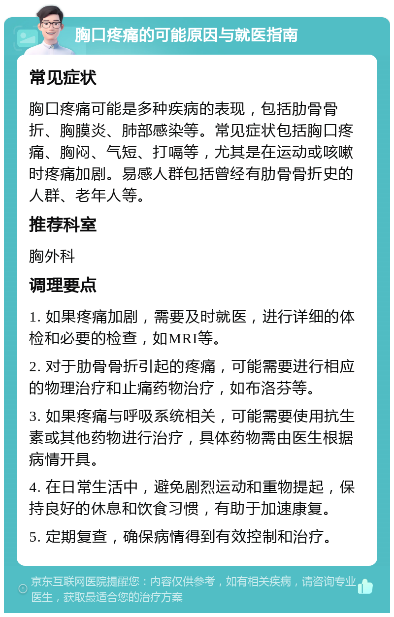 胸口疼痛的可能原因与就医指南 常见症状 胸口疼痛可能是多种疾病的表现，包括肋骨骨折、胸膜炎、肺部感染等。常见症状包括胸口疼痛、胸闷、气短、打嗝等，尤其是在运动或咳嗽时疼痛加剧。易感人群包括曾经有肋骨骨折史的人群、老年人等。 推荐科室 胸外科 调理要点 1. 如果疼痛加剧，需要及时就医，进行详细的体检和必要的检查，如MRI等。 2. 对于肋骨骨折引起的疼痛，可能需要进行相应的物理治疗和止痛药物治疗，如布洛芬等。 3. 如果疼痛与呼吸系统相关，可能需要使用抗生素或其他药物进行治疗，具体药物需由医生根据病情开具。 4. 在日常生活中，避免剧烈运动和重物提起，保持良好的休息和饮食习惯，有助于加速康复。 5. 定期复查，确保病情得到有效控制和治疗。