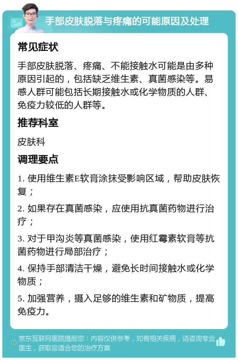 手部皮肤脱落与疼痛的可能原因及处理 常见症状 手部皮肤脱落、疼痛、不能接触水可能是由多种原因引起的，包括缺乏维生素、真菌感染等。易感人群可能包括长期接触水或化学物质的人群、免疫力较低的人群等。 推荐科室 皮肤科 调理要点 1. 使用维生素E软膏涂抹受影响区域，帮助皮肤恢复； 2. 如果存在真菌感染，应使用抗真菌药物进行治疗； 3. 对于甲沟炎等真菌感染，使用红霉素软膏等抗菌药物进行局部治疗； 4. 保持手部清洁干燥，避免长时间接触水或化学物质； 5. 加强营养，摄入足够的维生素和矿物质，提高免疫力。