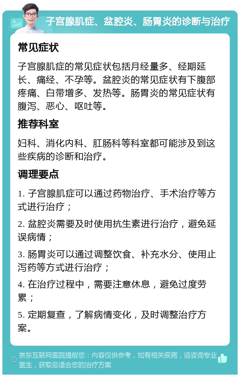 子宫腺肌症、盆腔炎、肠胃炎的诊断与治疗 常见症状 子宫腺肌症的常见症状包括月经量多、经期延长、痛经、不孕等。盆腔炎的常见症状有下腹部疼痛、白带增多、发热等。肠胃炎的常见症状有腹泻、恶心、呕吐等。 推荐科室 妇科、消化内科、肛肠科等科室都可能涉及到这些疾病的诊断和治疗。 调理要点 1. 子宫腺肌症可以通过药物治疗、手术治疗等方式进行治疗； 2. 盆腔炎需要及时使用抗生素进行治疗，避免延误病情； 3. 肠胃炎可以通过调整饮食、补充水分、使用止泻药等方式进行治疗； 4. 在治疗过程中，需要注意休息，避免过度劳累； 5. 定期复查，了解病情变化，及时调整治疗方案。