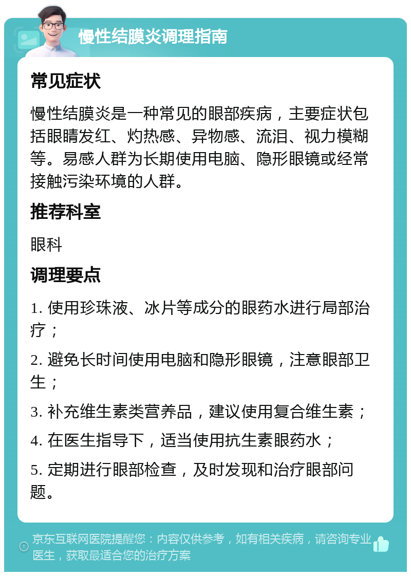 慢性结膜炎调理指南 常见症状 慢性结膜炎是一种常见的眼部疾病，主要症状包括眼睛发红、灼热感、异物感、流泪、视力模糊等。易感人群为长期使用电脑、隐形眼镜或经常接触污染环境的人群。 推荐科室 眼科 调理要点 1. 使用珍珠液、冰片等成分的眼药水进行局部治疗； 2. 避免长时间使用电脑和隐形眼镜，注意眼部卫生； 3. 补充维生素类营养品，建议使用复合维生素； 4. 在医生指导下，适当使用抗生素眼药水； 5. 定期进行眼部检查，及时发现和治疗眼部问题。