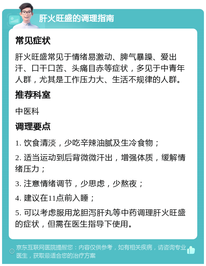 肝火旺盛的调理指南 常见症状 肝火旺盛常见于情绪易激动、脾气暴躁、爱出汗、口干口苦、头痛目赤等症状，多见于中青年人群，尤其是工作压力大、生活不规律的人群。 推荐科室 中医科 调理要点 1. 饮食清淡，少吃辛辣油腻及生冷食物； 2. 适当运动到后背微微汗出，增强体质，缓解情绪压力； 3. 注意情绪调节，少思虑，少熬夜； 4. 建议在11点前入睡； 5. 可以考虑服用龙胆泻肝丸等中药调理肝火旺盛的症状，但需在医生指导下使用。