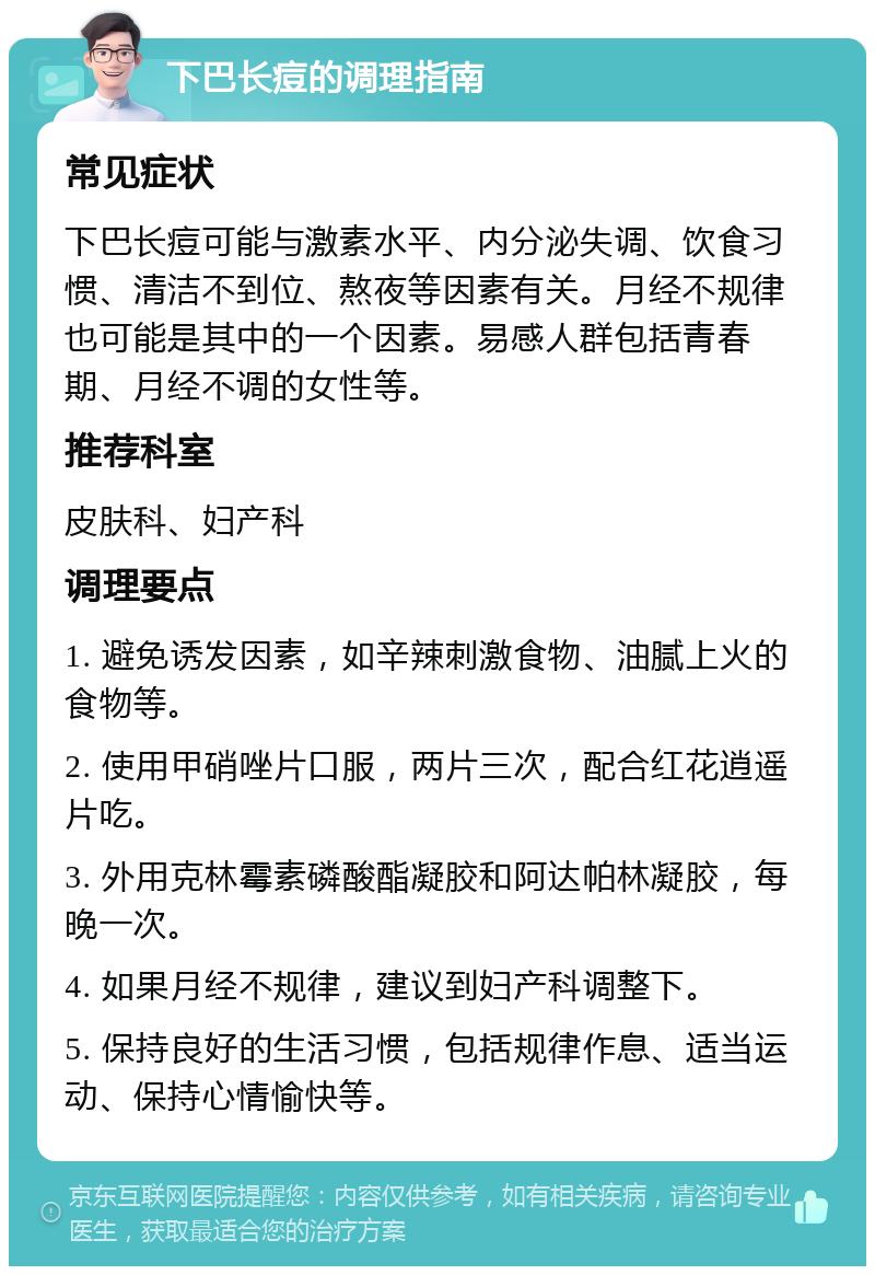 下巴长痘的调理指南 常见症状 下巴长痘可能与激素水平、内分泌失调、饮食习惯、清洁不到位、熬夜等因素有关。月经不规律也可能是其中的一个因素。易感人群包括青春期、月经不调的女性等。 推荐科室 皮肤科、妇产科 调理要点 1. 避免诱发因素，如辛辣刺激食物、油腻上火的食物等。 2. 使用甲硝唑片口服，两片三次，配合红花逍遥片吃。 3. 外用克林霉素磷酸酯凝胶和阿达帕林凝胶，每晚一次。 4. 如果月经不规律，建议到妇产科调整下。 5. 保持良好的生活习惯，包括规律作息、适当运动、保持心情愉快等。