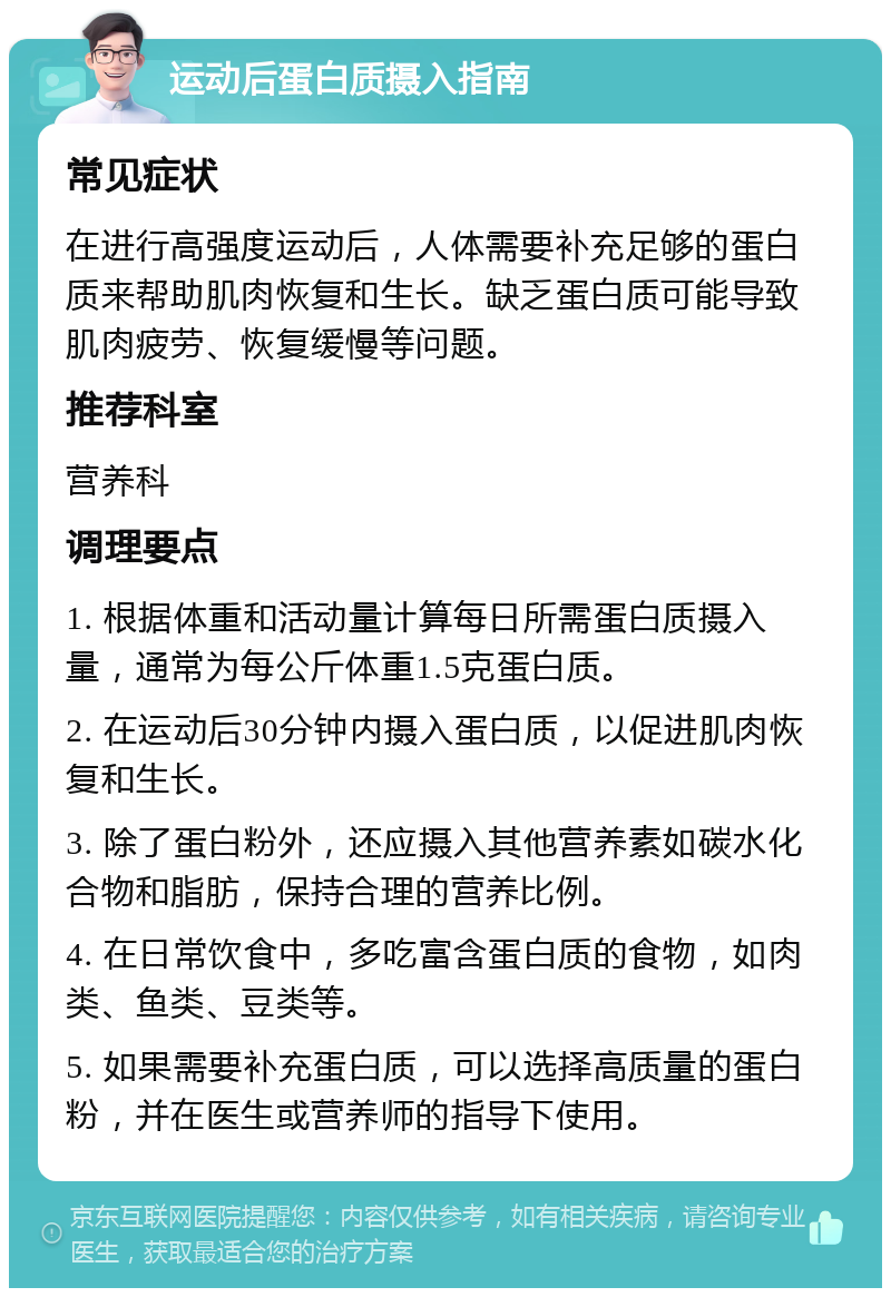 运动后蛋白质摄入指南 常见症状 在进行高强度运动后，人体需要补充足够的蛋白质来帮助肌肉恢复和生长。缺乏蛋白质可能导致肌肉疲劳、恢复缓慢等问题。 推荐科室 营养科 调理要点 1. 根据体重和活动量计算每日所需蛋白质摄入量，通常为每公斤体重1.5克蛋白质。 2. 在运动后30分钟内摄入蛋白质，以促进肌肉恢复和生长。 3. 除了蛋白粉外，还应摄入其他营养素如碳水化合物和脂肪，保持合理的营养比例。 4. 在日常饮食中，多吃富含蛋白质的食物，如肉类、鱼类、豆类等。 5. 如果需要补充蛋白质，可以选择高质量的蛋白粉，并在医生或营养师的指导下使用。