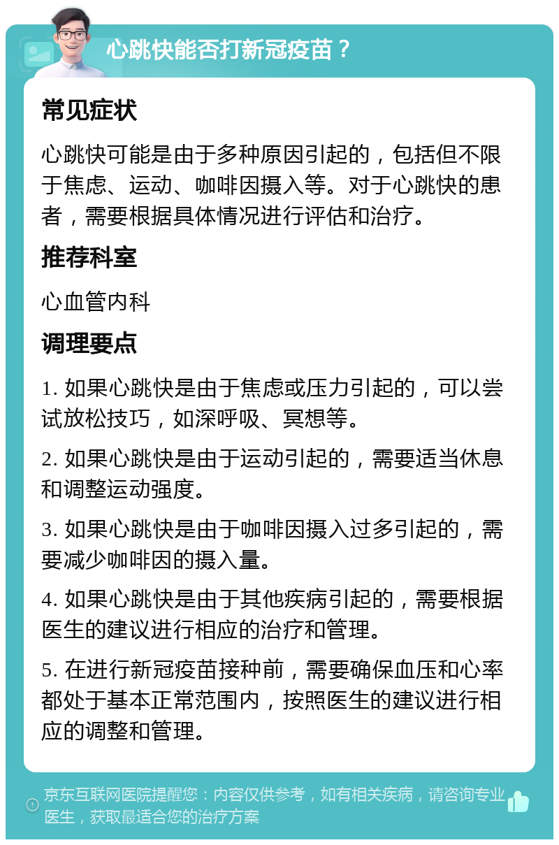 心跳快能否打新冠疫苗？ 常见症状 心跳快可能是由于多种原因引起的，包括但不限于焦虑、运动、咖啡因摄入等。对于心跳快的患者，需要根据具体情况进行评估和治疗。 推荐科室 心血管内科 调理要点 1. 如果心跳快是由于焦虑或压力引起的，可以尝试放松技巧，如深呼吸、冥想等。 2. 如果心跳快是由于运动引起的，需要适当休息和调整运动强度。 3. 如果心跳快是由于咖啡因摄入过多引起的，需要减少咖啡因的摄入量。 4. 如果心跳快是由于其他疾病引起的，需要根据医生的建议进行相应的治疗和管理。 5. 在进行新冠疫苗接种前，需要确保血压和心率都处于基本正常范围内，按照医生的建议进行相应的调整和管理。