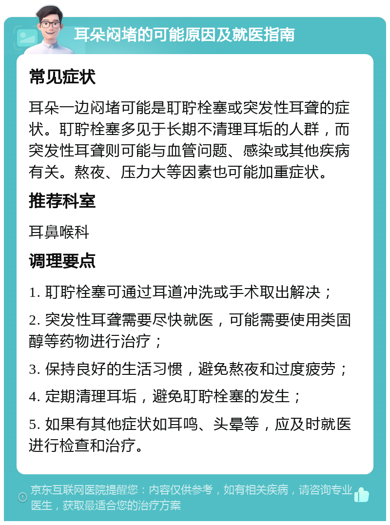 耳朵闷堵的可能原因及就医指南 常见症状 耳朵一边闷堵可能是耵聍栓塞或突发性耳聋的症状。耵聍栓塞多见于长期不清理耳垢的人群，而突发性耳聋则可能与血管问题、感染或其他疾病有关。熬夜、压力大等因素也可能加重症状。 推荐科室 耳鼻喉科 调理要点 1. 耵聍栓塞可通过耳道冲洗或手术取出解决； 2. 突发性耳聋需要尽快就医，可能需要使用类固醇等药物进行治疗； 3. 保持良好的生活习惯，避免熬夜和过度疲劳； 4. 定期清理耳垢，避免耵聍栓塞的发生； 5. 如果有其他症状如耳鸣、头晕等，应及时就医进行检查和治疗。