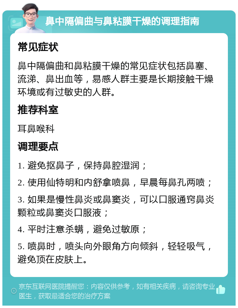 鼻中隔偏曲与鼻粘膜干燥的调理指南 常见症状 鼻中隔偏曲和鼻粘膜干燥的常见症状包括鼻塞、流涕、鼻出血等，易感人群主要是长期接触干燥环境或有过敏史的人群。 推荐科室 耳鼻喉科 调理要点 1. 避免抠鼻子，保持鼻腔湿润； 2. 使用仙特明和内舒拿喷鼻，早晨每鼻孔两喷； 3. 如果是慢性鼻炎或鼻窦炎，可以口服通窍鼻炎颗粒或鼻窦炎口服液； 4. 平时注意杀螨，避免过敏原； 5. 喷鼻时，喷头向外眼角方向倾斜，轻轻吸气，避免顶在皮肤上。