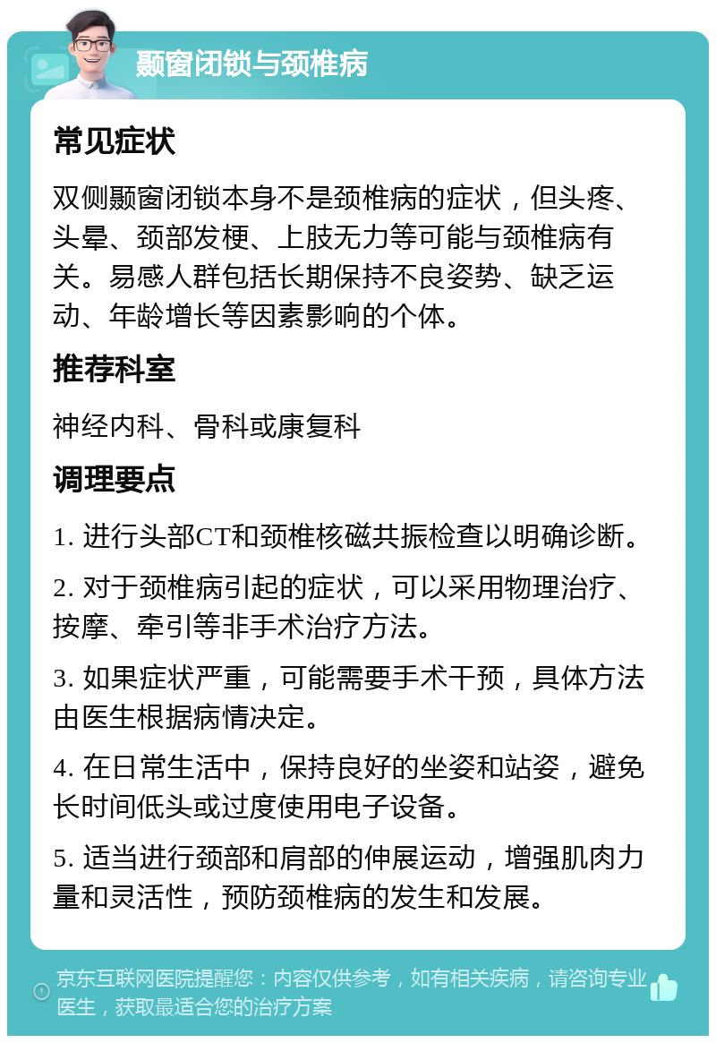 颞窗闭锁与颈椎病 常见症状 双侧颞窗闭锁本身不是颈椎病的症状，但头疼、头晕、颈部发梗、上肢无力等可能与颈椎病有关。易感人群包括长期保持不良姿势、缺乏运动、年龄增长等因素影响的个体。 推荐科室 神经内科、骨科或康复科 调理要点 1. 进行头部CT和颈椎核磁共振检查以明确诊断。 2. 对于颈椎病引起的症状，可以采用物理治疗、按摩、牵引等非手术治疗方法。 3. 如果症状严重，可能需要手术干预，具体方法由医生根据病情决定。 4. 在日常生活中，保持良好的坐姿和站姿，避免长时间低头或过度使用电子设备。 5. 适当进行颈部和肩部的伸展运动，增强肌肉力量和灵活性，预防颈椎病的发生和发展。