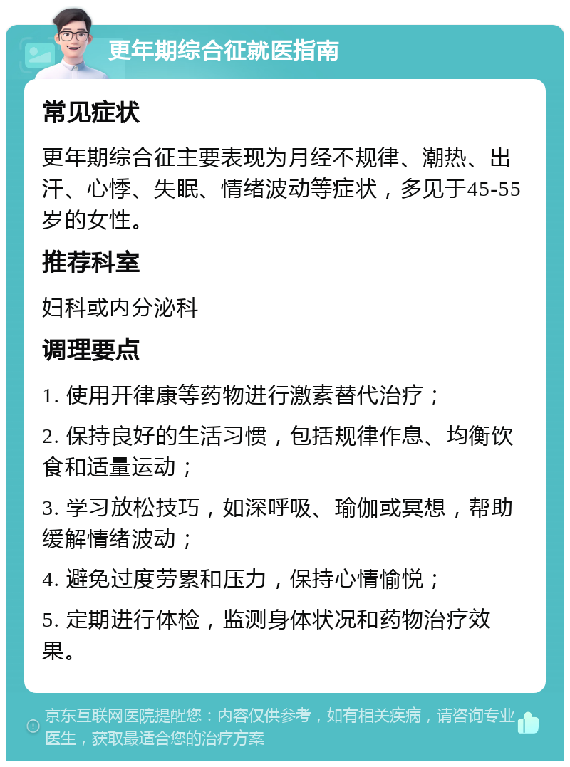 更年期综合征就医指南 常见症状 更年期综合征主要表现为月经不规律、潮热、出汗、心悸、失眠、情绪波动等症状，多见于45-55岁的女性。 推荐科室 妇科或内分泌科 调理要点 1. 使用开律康等药物进行激素替代治疗； 2. 保持良好的生活习惯，包括规律作息、均衡饮食和适量运动； 3. 学习放松技巧，如深呼吸、瑜伽或冥想，帮助缓解情绪波动； 4. 避免过度劳累和压力，保持心情愉悦； 5. 定期进行体检，监测身体状况和药物治疗效果。