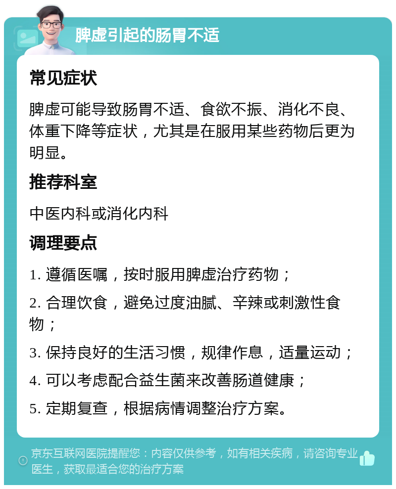 脾虚引起的肠胃不适 常见症状 脾虚可能导致肠胃不适、食欲不振、消化不良、体重下降等症状，尤其是在服用某些药物后更为明显。 推荐科室 中医内科或消化内科 调理要点 1. 遵循医嘱，按时服用脾虚治疗药物； 2. 合理饮食，避免过度油腻、辛辣或刺激性食物； 3. 保持良好的生活习惯，规律作息，适量运动； 4. 可以考虑配合益生菌来改善肠道健康； 5. 定期复查，根据病情调整治疗方案。