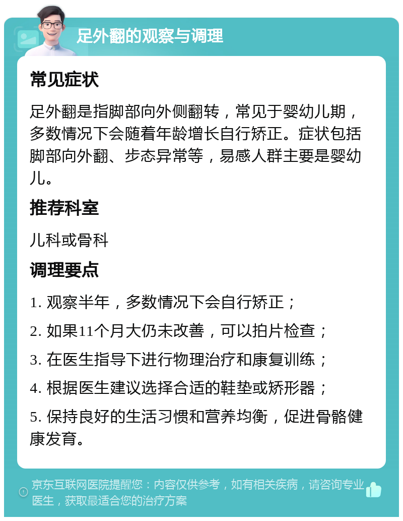 足外翻的观察与调理 常见症状 足外翻是指脚部向外侧翻转，常见于婴幼儿期，多数情况下会随着年龄增长自行矫正。症状包括脚部向外翻、步态异常等，易感人群主要是婴幼儿。 推荐科室 儿科或骨科 调理要点 1. 观察半年，多数情况下会自行矫正； 2. 如果11个月大仍未改善，可以拍片检查； 3. 在医生指导下进行物理治疗和康复训练； 4. 根据医生建议选择合适的鞋垫或矫形器； 5. 保持良好的生活习惯和营养均衡，促进骨骼健康发育。