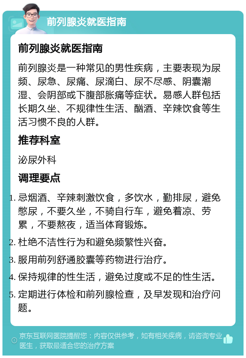 前列腺炎就医指南 前列腺炎就医指南 前列腺炎是一种常见的男性疾病，主要表现为尿频、尿急、尿痛、尿滴白、尿不尽感、阴囊潮湿、会阴部或下腹部胀痛等症状。易感人群包括长期久坐、不规律性生活、酗酒、辛辣饮食等生活习惯不良的人群。 推荐科室 泌尿外科 调理要点 忌烟酒、辛辣刺激饮食，多饮水，勤排尿，避免憋尿，不要久坐，不骑自行车，避免着凉、劳累，不要熬夜，适当体育锻炼。 杜绝不洁性行为和避免频繁性兴奋。 服用前列舒通胶囊等药物进行治疗。 保持规律的性生活，避免过度或不足的性生活。 定期进行体检和前列腺检查，及早发现和治疗问题。