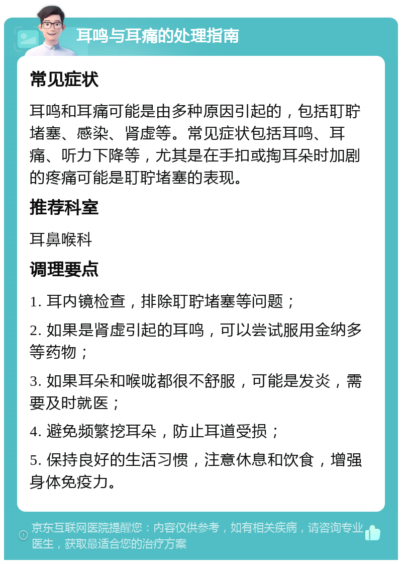 耳鸣与耳痛的处理指南 常见症状 耳鸣和耳痛可能是由多种原因引起的，包括耵聍堵塞、感染、肾虚等。常见症状包括耳鸣、耳痛、听力下降等，尤其是在手扣或掏耳朵时加剧的疼痛可能是耵聍堵塞的表现。 推荐科室 耳鼻喉科 调理要点 1. 耳内镜检查，排除耵聍堵塞等问题； 2. 如果是肾虚引起的耳鸣，可以尝试服用金纳多等药物； 3. 如果耳朵和喉咙都很不舒服，可能是发炎，需要及时就医； 4. 避免频繁挖耳朵，防止耳道受损； 5. 保持良好的生活习惯，注意休息和饮食，增强身体免疫力。