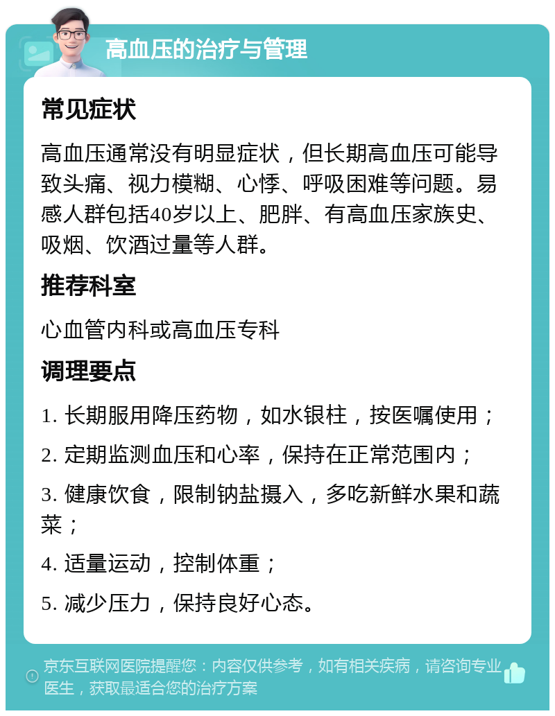 高血压的治疗与管理 常见症状 高血压通常没有明显症状，但长期高血压可能导致头痛、视力模糊、心悸、呼吸困难等问题。易感人群包括40岁以上、肥胖、有高血压家族史、吸烟、饮酒过量等人群。 推荐科室 心血管内科或高血压专科 调理要点 1. 长期服用降压药物，如水银柱，按医嘱使用； 2. 定期监测血压和心率，保持在正常范围内； 3. 健康饮食，限制钠盐摄入，多吃新鲜水果和蔬菜； 4. 适量运动，控制体重； 5. 减少压力，保持良好心态。