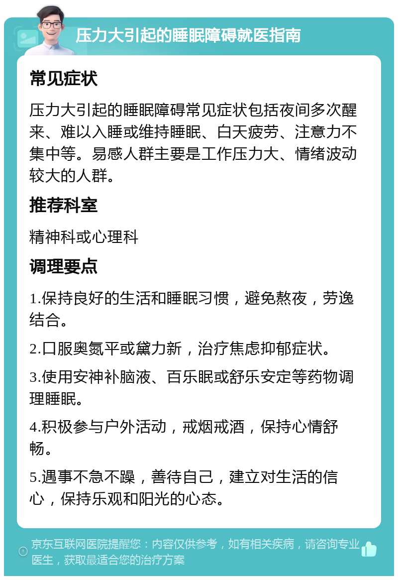 压力大引起的睡眠障碍就医指南 常见症状 压力大引起的睡眠障碍常见症状包括夜间多次醒来、难以入睡或维持睡眠、白天疲劳、注意力不集中等。易感人群主要是工作压力大、情绪波动较大的人群。 推荐科室 精神科或心理科 调理要点 1.保持良好的生活和睡眠习惯，避免熬夜，劳逸结合。 2.口服奥氮平或黛力新，治疗焦虑抑郁症状。 3.使用安神补脑液、百乐眠或舒乐安定等药物调理睡眠。 4.积极参与户外活动，戒烟戒酒，保持心情舒畅。 5.遇事不急不躁，善待自己，建立对生活的信心，保持乐观和阳光的心态。