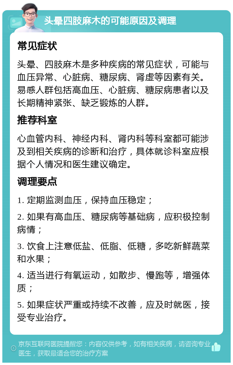 头晕四肢麻木的可能原因及调理 常见症状 头晕、四肢麻木是多种疾病的常见症状，可能与血压异常、心脏病、糖尿病、肾虚等因素有关。易感人群包括高血压、心脏病、糖尿病患者以及长期精神紧张、缺乏锻炼的人群。 推荐科室 心血管内科、神经内科、肾内科等科室都可能涉及到相关疾病的诊断和治疗，具体就诊科室应根据个人情况和医生建议确定。 调理要点 1. 定期监测血压，保持血压稳定； 2. 如果有高血压、糖尿病等基础病，应积极控制病情； 3. 饮食上注意低盐、低脂、低糖，多吃新鲜蔬菜和水果； 4. 适当进行有氧运动，如散步、慢跑等，增强体质； 5. 如果症状严重或持续不改善，应及时就医，接受专业治疗。