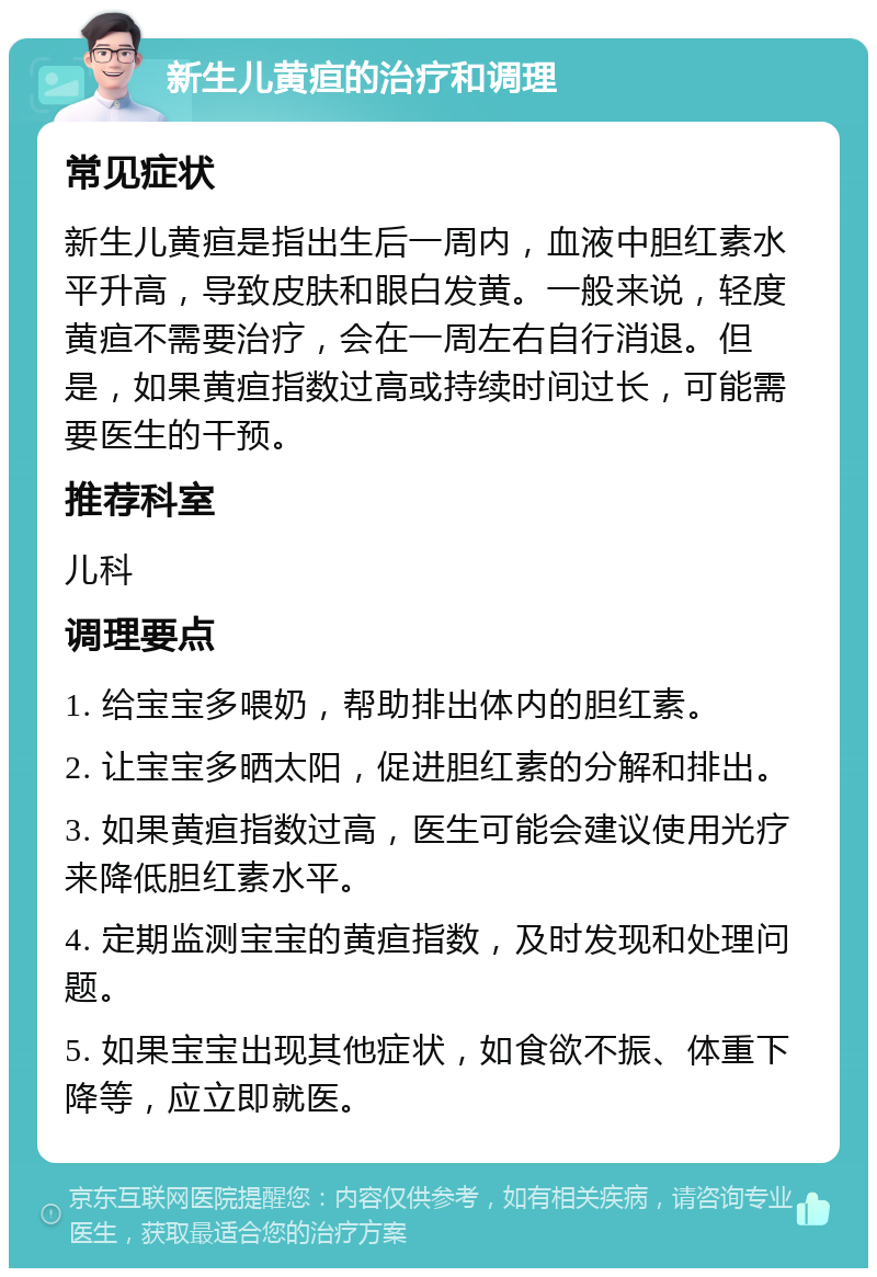 新生儿黄疸的治疗和调理 常见症状 新生儿黄疸是指出生后一周内，血液中胆红素水平升高，导致皮肤和眼白发黄。一般来说，轻度黄疸不需要治疗，会在一周左右自行消退。但是，如果黄疸指数过高或持续时间过长，可能需要医生的干预。 推荐科室 儿科 调理要点 1. 给宝宝多喂奶，帮助排出体内的胆红素。 2. 让宝宝多晒太阳，促进胆红素的分解和排出。 3. 如果黄疸指数过高，医生可能会建议使用光疗来降低胆红素水平。 4. 定期监测宝宝的黄疸指数，及时发现和处理问题。 5. 如果宝宝出现其他症状，如食欲不振、体重下降等，应立即就医。