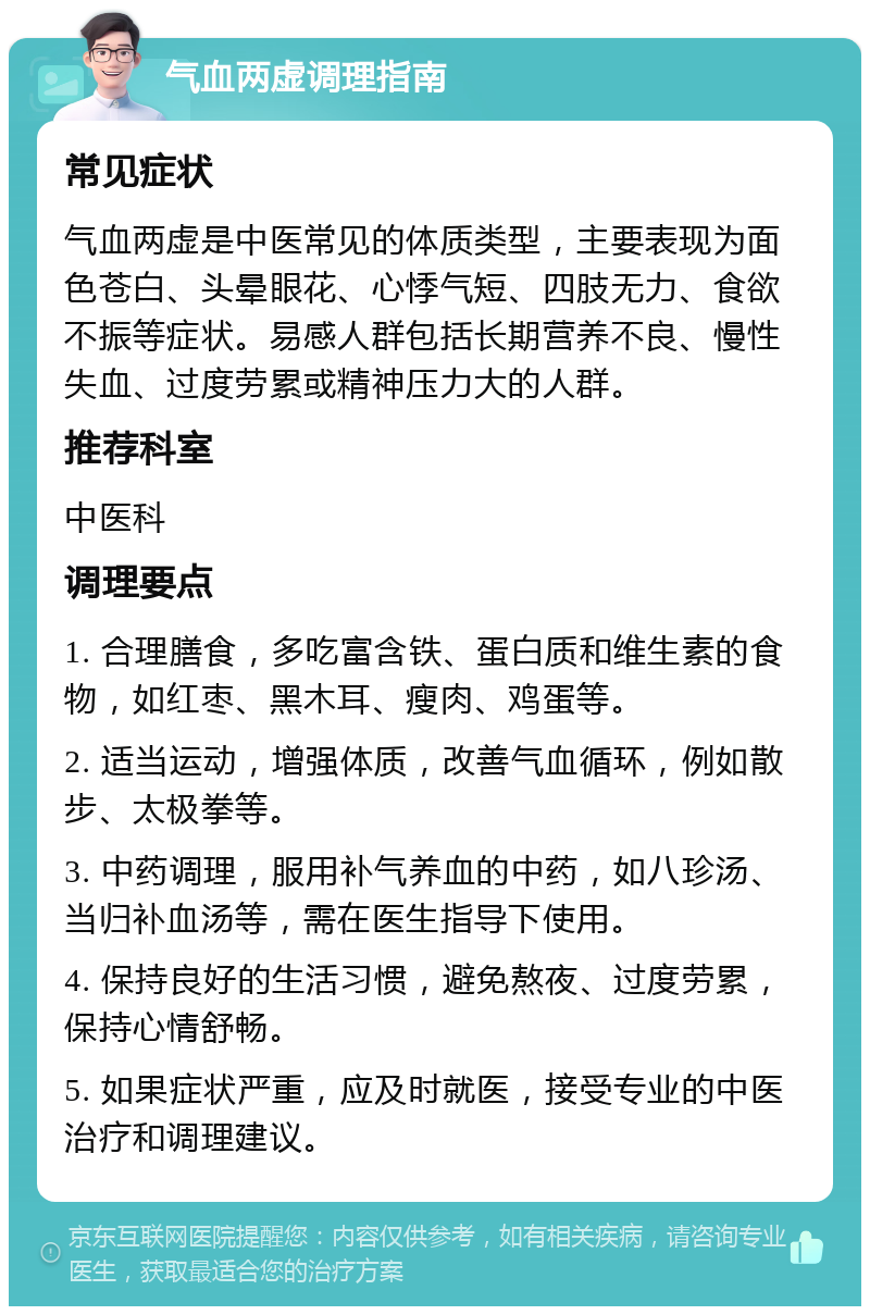 气血两虚调理指南 常见症状 气血两虚是中医常见的体质类型，主要表现为面色苍白、头晕眼花、心悸气短、四肢无力、食欲不振等症状。易感人群包括长期营养不良、慢性失血、过度劳累或精神压力大的人群。 推荐科室 中医科 调理要点 1. 合理膳食，多吃富含铁、蛋白质和维生素的食物，如红枣、黑木耳、瘦肉、鸡蛋等。 2. 适当运动，增强体质，改善气血循环，例如散步、太极拳等。 3. 中药调理，服用补气养血的中药，如八珍汤、当归补血汤等，需在医生指导下使用。 4. 保持良好的生活习惯，避免熬夜、过度劳累，保持心情舒畅。 5. 如果症状严重，应及时就医，接受专业的中医治疗和调理建议。