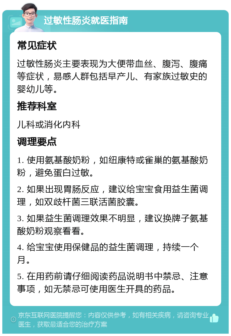 过敏性肠炎就医指南 常见症状 过敏性肠炎主要表现为大便带血丝、腹泻、腹痛等症状，易感人群包括早产儿、有家族过敏史的婴幼儿等。 推荐科室 儿科或消化内科 调理要点 1. 使用氨基酸奶粉，如纽康特或雀巢的氨基酸奶粉，避免蛋白过敏。 2. 如果出现胃肠反应，建议给宝宝食用益生菌调理，如双歧杆菌三联活菌胶囊。 3. 如果益生菌调理效果不明显，建议换牌子氨基酸奶粉观察看看。 4. 给宝宝使用保健品的益生菌调理，持续一个月。 5. 在用药前请仔细阅读药品说明书中禁忌、注意事项，如无禁忌可使用医生开具的药品。