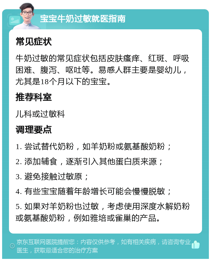 宝宝牛奶过敏就医指南 常见症状 牛奶过敏的常见症状包括皮肤瘙痒、红斑、呼吸困难、腹泻、呕吐等。易感人群主要是婴幼儿，尤其是18个月以下的宝宝。 推荐科室 儿科或过敏科 调理要点 1. 尝试替代奶粉，如羊奶粉或氨基酸奶粉； 2. 添加辅食，逐渐引入其他蛋白质来源； 3. 避免接触过敏原； 4. 有些宝宝随着年龄增长可能会慢慢脱敏； 5. 如果对羊奶粉也过敏，考虑使用深度水解奶粉或氨基酸奶粉，例如雅培或雀巢的产品。