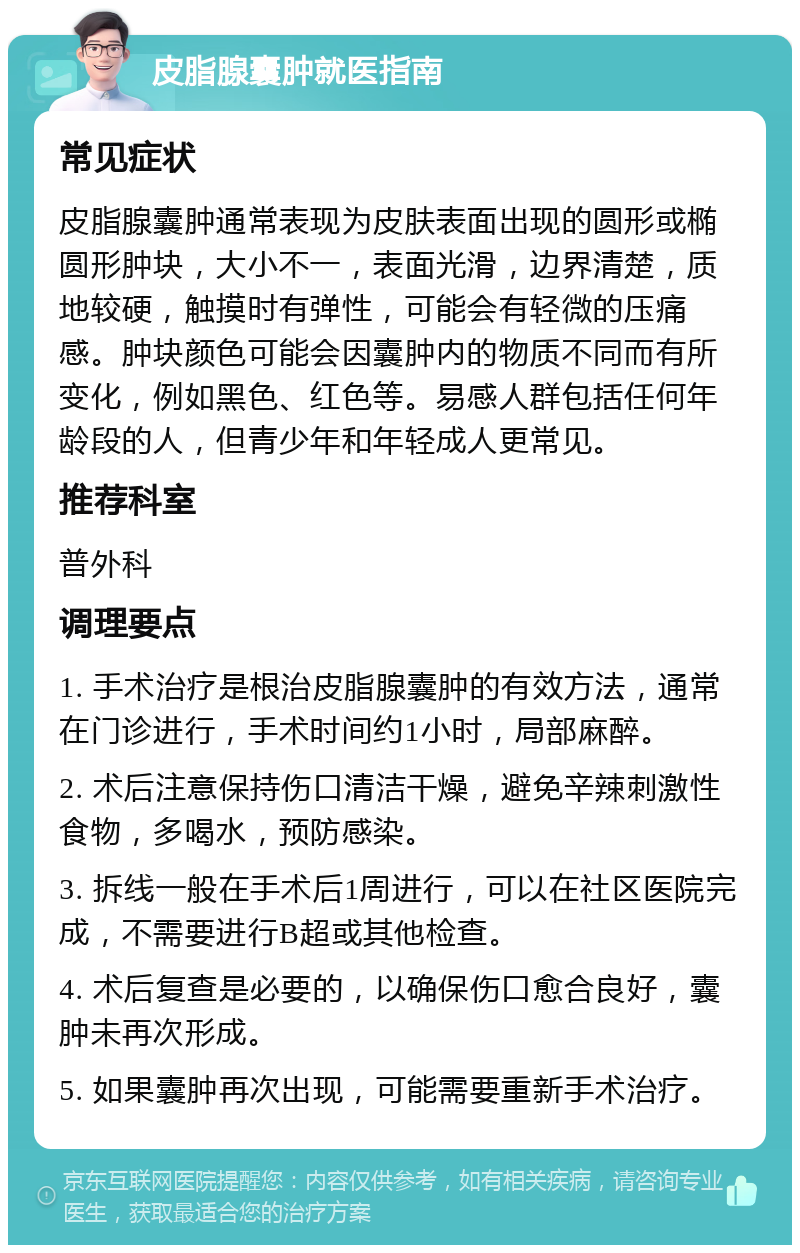 皮脂腺囊肿就医指南 常见症状 皮脂腺囊肿通常表现为皮肤表面出现的圆形或椭圆形肿块，大小不一，表面光滑，边界清楚，质地较硬，触摸时有弹性，可能会有轻微的压痛感。肿块颜色可能会因囊肿内的物质不同而有所变化，例如黑色、红色等。易感人群包括任何年龄段的人，但青少年和年轻成人更常见。 推荐科室 普外科 调理要点 1. 手术治疗是根治皮脂腺囊肿的有效方法，通常在门诊进行，手术时间约1小时，局部麻醉。 2. 术后注意保持伤口清洁干燥，避免辛辣刺激性食物，多喝水，预防感染。 3. 拆线一般在手术后1周进行，可以在社区医院完成，不需要进行B超或其他检查。 4. 术后复查是必要的，以确保伤口愈合良好，囊肿未再次形成。 5. 如果囊肿再次出现，可能需要重新手术治疗。