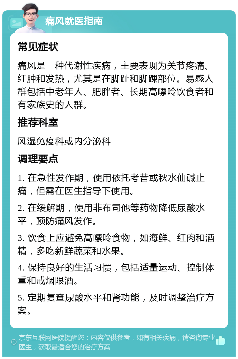 痛风就医指南 常见症状 痛风是一种代谢性疾病，主要表现为关节疼痛、红肿和发热，尤其是在脚趾和脚踝部位。易感人群包括中老年人、肥胖者、长期高嘌呤饮食者和有家族史的人群。 推荐科室 风湿免疫科或内分泌科 调理要点 1. 在急性发作期，使用依托考昔或秋水仙碱止痛，但需在医生指导下使用。 2. 在缓解期，使用非布司他等药物降低尿酸水平，预防痛风发作。 3. 饮食上应避免高嘌呤食物，如海鲜、红肉和酒精，多吃新鲜蔬菜和水果。 4. 保持良好的生活习惯，包括适量运动、控制体重和戒烟限酒。 5. 定期复查尿酸水平和肾功能，及时调整治疗方案。