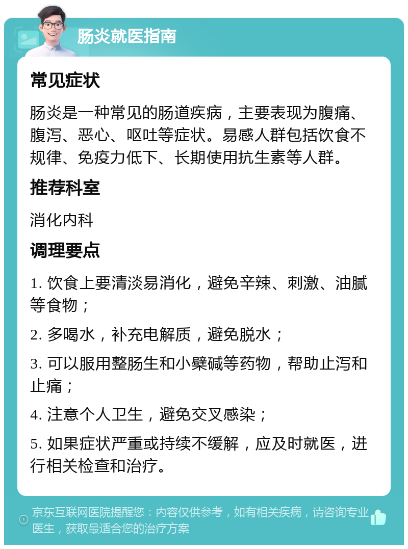 肠炎就医指南 常见症状 肠炎是一种常见的肠道疾病，主要表现为腹痛、腹泻、恶心、呕吐等症状。易感人群包括饮食不规律、免疫力低下、长期使用抗生素等人群。 推荐科室 消化内科 调理要点 1. 饮食上要清淡易消化，避免辛辣、刺激、油腻等食物； 2. 多喝水，补充电解质，避免脱水； 3. 可以服用整肠生和小檗碱等药物，帮助止泻和止痛； 4. 注意个人卫生，避免交叉感染； 5. 如果症状严重或持续不缓解，应及时就医，进行相关检查和治疗。