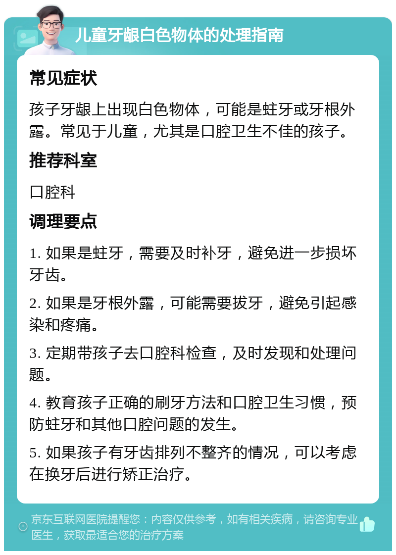 儿童牙龈白色物体的处理指南 常见症状 孩子牙龈上出现白色物体，可能是蛀牙或牙根外露。常见于儿童，尤其是口腔卫生不佳的孩子。 推荐科室 口腔科 调理要点 1. 如果是蛀牙，需要及时补牙，避免进一步损坏牙齿。 2. 如果是牙根外露，可能需要拔牙，避免引起感染和疼痛。 3. 定期带孩子去口腔科检查，及时发现和处理问题。 4. 教育孩子正确的刷牙方法和口腔卫生习惯，预防蛀牙和其他口腔问题的发生。 5. 如果孩子有牙齿排列不整齐的情况，可以考虑在换牙后进行矫正治疗。