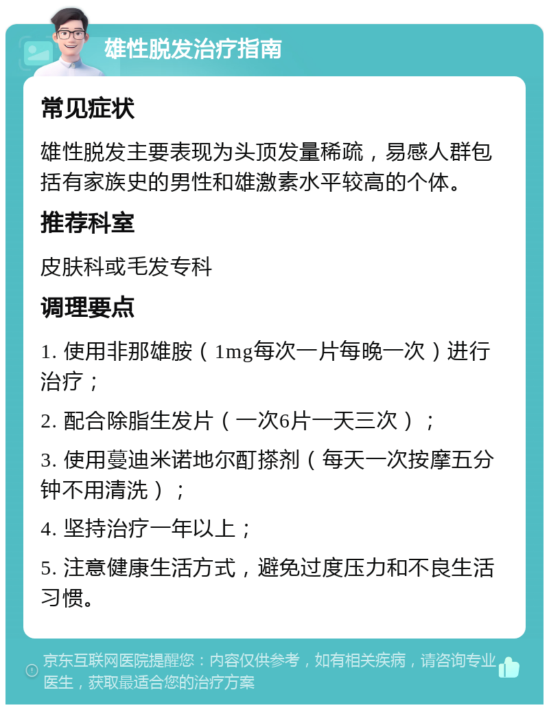 雄性脱发治疗指南 常见症状 雄性脱发主要表现为头顶发量稀疏，易感人群包括有家族史的男性和雄激素水平较高的个体。 推荐科室 皮肤科或毛发专科 调理要点 1. 使用非那雄胺（1mg每次一片每晚一次）进行治疗； 2. 配合除脂生发片（一次6片一天三次）； 3. 使用蔓迪米诺地尔酊搽剂（每天一次按摩五分钟不用清洗）； 4. 坚持治疗一年以上； 5. 注意健康生活方式，避免过度压力和不良生活习惯。