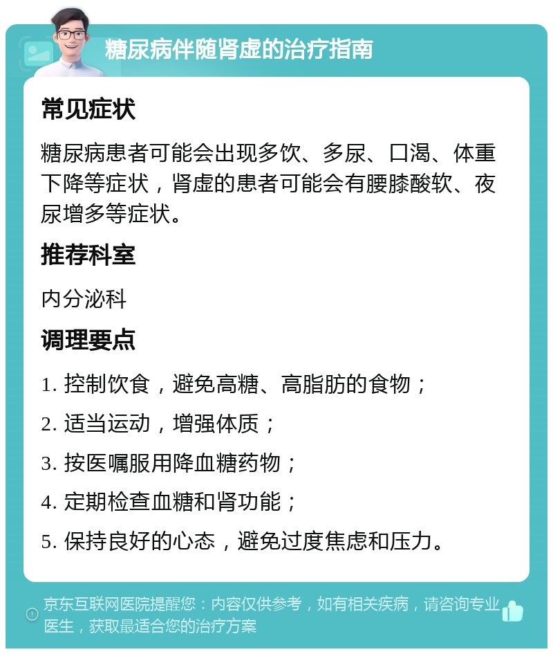 糖尿病伴随肾虚的治疗指南 常见症状 糖尿病患者可能会出现多饮、多尿、口渴、体重下降等症状，肾虚的患者可能会有腰膝酸软、夜尿增多等症状。 推荐科室 内分泌科 调理要点 1. 控制饮食，避免高糖、高脂肪的食物； 2. 适当运动，增强体质； 3. 按医嘱服用降血糖药物； 4. 定期检查血糖和肾功能； 5. 保持良好的心态，避免过度焦虑和压力。