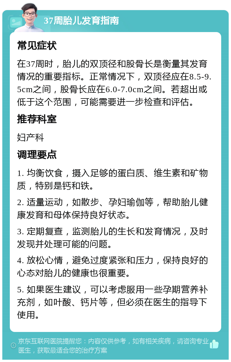 37周胎儿发育指南 常见症状 在37周时，胎儿的双顶径和股骨长是衡量其发育情况的重要指标。正常情况下，双顶径应在8.5-9.5cm之间，股骨长应在6.0-7.0cm之间。若超出或低于这个范围，可能需要进一步检查和评估。 推荐科室 妇产科 调理要点 1. 均衡饮食，摄入足够的蛋白质、维生素和矿物质，特别是钙和铁。 2. 适量运动，如散步、孕妇瑜伽等，帮助胎儿健康发育和母体保持良好状态。 3. 定期复查，监测胎儿的生长和发育情况，及时发现并处理可能的问题。 4. 放松心情，避免过度紧张和压力，保持良好的心态对胎儿的健康也很重要。 5. 如果医生建议，可以考虑服用一些孕期营养补充剂，如叶酸、钙片等，但必须在医生的指导下使用。