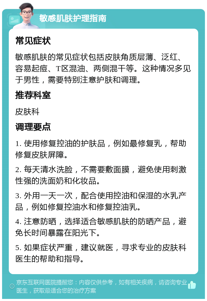 敏感肌肤护理指南 常见症状 敏感肌肤的常见症状包括皮肤角质层薄、泛红、容易起痘、T区混油、两侧混干等。这种情况多见于男性，需要特别注意护肤和调理。 推荐科室 皮肤科 调理要点 1. 使用修复控油的护肤品，例如最修复乳，帮助修复皮肤屏障。 2. 每天清水洗脸，不需要敷面膜，避免使用刺激性强的洗面奶和化妆品。 3. 外用一天一次，配合使用控油和保湿的水乳产品，例如修复控油水和修复控油乳。 4. 注意防晒，选择适合敏感肌肤的防晒产品，避免长时间暴露在阳光下。 5. 如果症状严重，建议就医，寻求专业的皮肤科医生的帮助和指导。