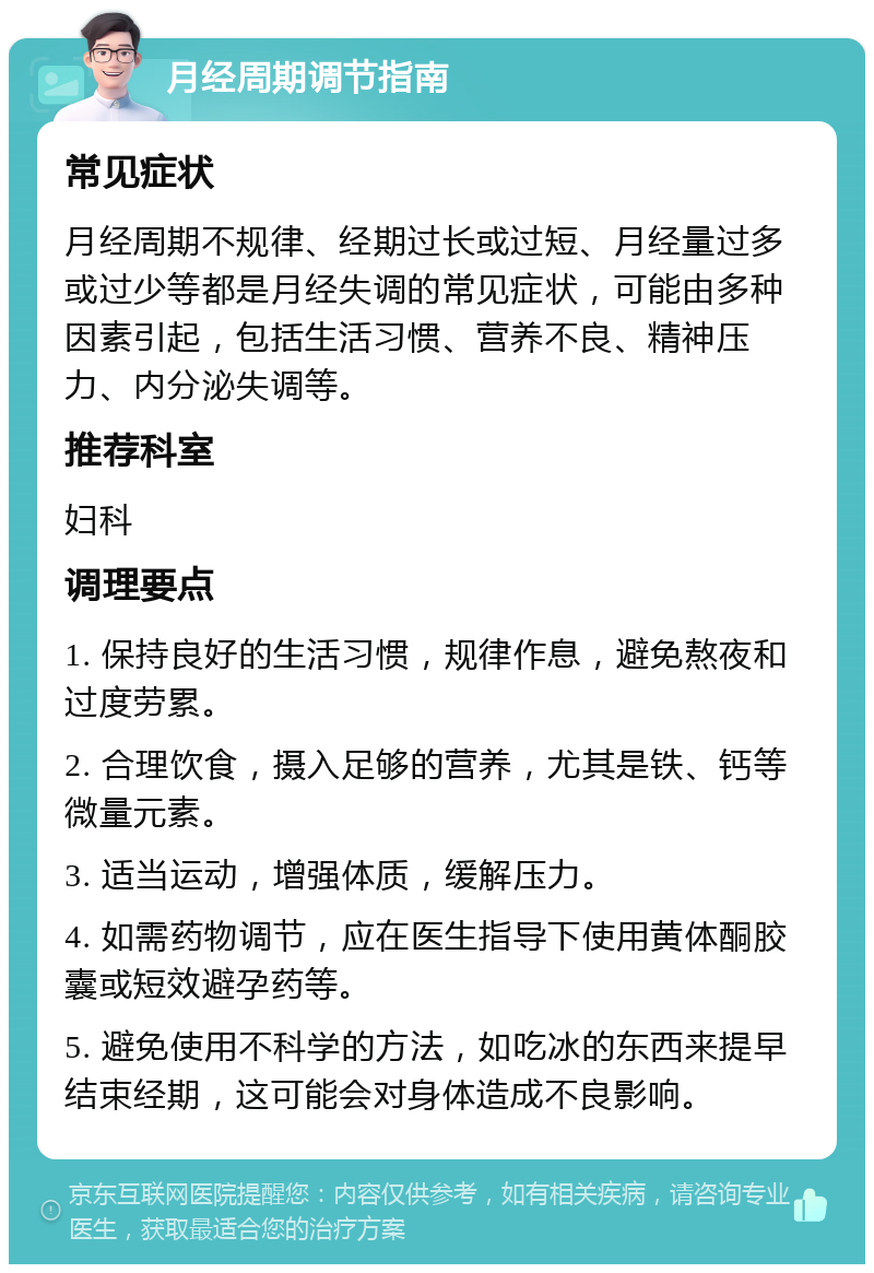 月经周期调节指南 常见症状 月经周期不规律、经期过长或过短、月经量过多或过少等都是月经失调的常见症状，可能由多种因素引起，包括生活习惯、营养不良、精神压力、内分泌失调等。 推荐科室 妇科 调理要点 1. 保持良好的生活习惯，规律作息，避免熬夜和过度劳累。 2. 合理饮食，摄入足够的营养，尤其是铁、钙等微量元素。 3. 适当运动，增强体质，缓解压力。 4. 如需药物调节，应在医生指导下使用黄体酮胶囊或短效避孕药等。 5. 避免使用不科学的方法，如吃冰的东西来提早结束经期，这可能会对身体造成不良影响。