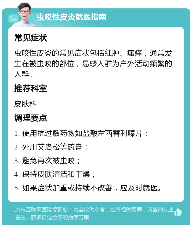 虫咬性皮炎就医指南 常见症状 虫咬性皮炎的常见症状包括红肿、瘙痒，通常发生在被虫咬的部位，易感人群为户外活动频繁的人群。 推荐科室 皮肤科 调理要点 1. 使用抗过敏药物如盐酸左西替利嗪片； 2. 外用艾洛松等药膏； 3. 避免再次被虫咬； 4. 保持皮肤清洁和干燥； 5. 如果症状加重或持续不改善，应及时就医。