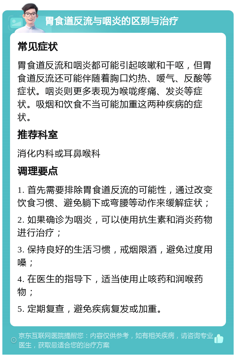 胃食道反流与咽炎的区别与治疗 常见症状 胃食道反流和咽炎都可能引起咳嗽和干呕，但胃食道反流还可能伴随着胸口灼热、嗳气、反酸等症状。咽炎则更多表现为喉咙疼痛、发炎等症状。吸烟和饮食不当可能加重这两种疾病的症状。 推荐科室 消化内科或耳鼻喉科 调理要点 1. 首先需要排除胃食道反流的可能性，通过改变饮食习惯、避免躺下或弯腰等动作来缓解症状； 2. 如果确诊为咽炎，可以使用抗生素和消炎药物进行治疗； 3. 保持良好的生活习惯，戒烟限酒，避免过度用嗓； 4. 在医生的指导下，适当使用止咳药和润喉药物； 5. 定期复查，避免疾病复发或加重。