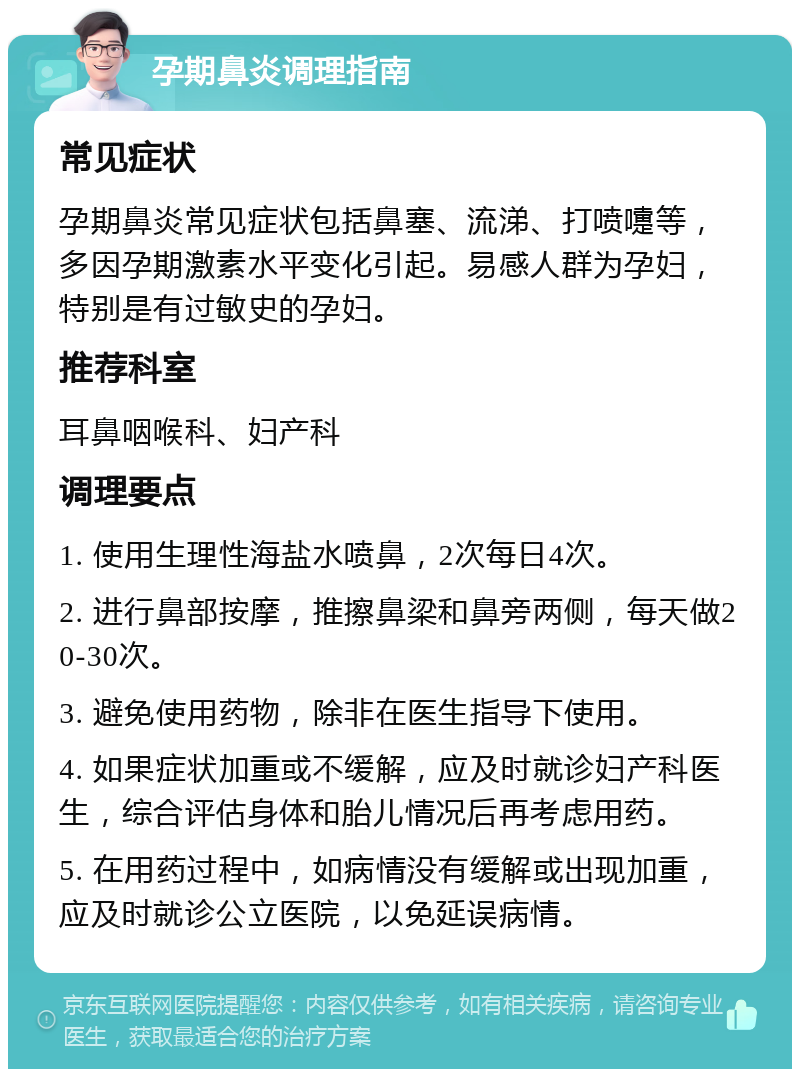 孕期鼻炎调理指南 常见症状 孕期鼻炎常见症状包括鼻塞、流涕、打喷嚏等，多因孕期激素水平变化引起。易感人群为孕妇，特别是有过敏史的孕妇。 推荐科室 耳鼻咽喉科、妇产科 调理要点 1. 使用生理性海盐水喷鼻，2次每日4次。 2. 进行鼻部按摩，推擦鼻梁和鼻旁两侧，每天做20-30次。 3. 避免使用药物，除非在医生指导下使用。 4. 如果症状加重或不缓解，应及时就诊妇产科医生，综合评估身体和胎儿情况后再考虑用药。 5. 在用药过程中，如病情没有缓解或出现加重，应及时就诊公立医院，以免延误病情。