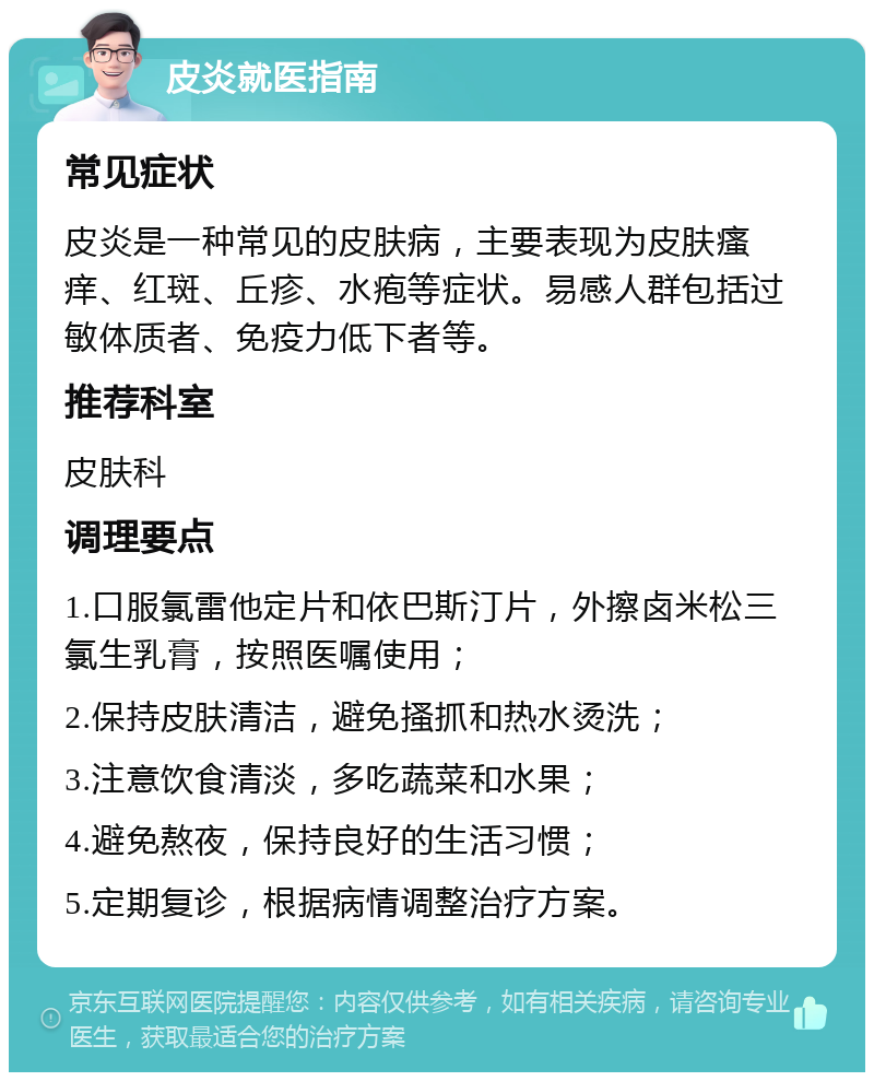 皮炎就医指南 常见症状 皮炎是一种常见的皮肤病，主要表现为皮肤瘙痒、红斑、丘疹、水疱等症状。易感人群包括过敏体质者、免疫力低下者等。 推荐科室 皮肤科 调理要点 1.口服氯雷他定片和依巴斯汀片，外擦卤米松三氯生乳膏，按照医嘱使用； 2.保持皮肤清洁，避免搔抓和热水烫洗； 3.注意饮食清淡，多吃蔬菜和水果； 4.避免熬夜，保持良好的生活习惯； 5.定期复诊，根据病情调整治疗方案。