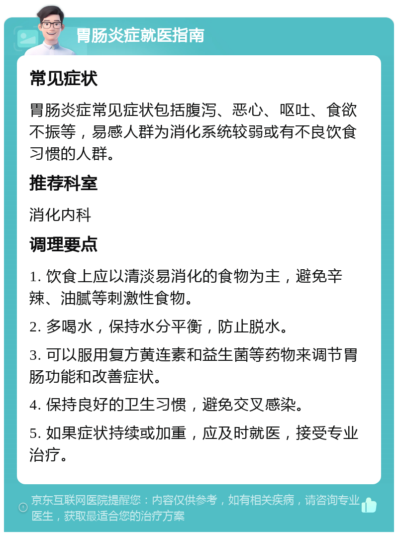 胃肠炎症就医指南 常见症状 胃肠炎症常见症状包括腹泻、恶心、呕吐、食欲不振等，易感人群为消化系统较弱或有不良饮食习惯的人群。 推荐科室 消化内科 调理要点 1. 饮食上应以清淡易消化的食物为主，避免辛辣、油腻等刺激性食物。 2. 多喝水，保持水分平衡，防止脱水。 3. 可以服用复方黄连素和益生菌等药物来调节胃肠功能和改善症状。 4. 保持良好的卫生习惯，避免交叉感染。 5. 如果症状持续或加重，应及时就医，接受专业治疗。