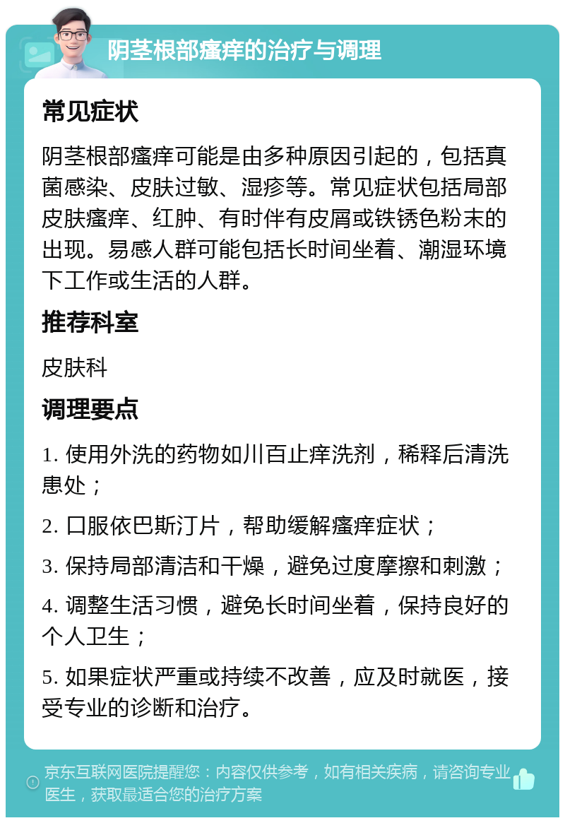 阴茎根部瘙痒的治疗与调理 常见症状 阴茎根部瘙痒可能是由多种原因引起的，包括真菌感染、皮肤过敏、湿疹等。常见症状包括局部皮肤瘙痒、红肿、有时伴有皮屑或铁锈色粉末的出现。易感人群可能包括长时间坐着、潮湿环境下工作或生活的人群。 推荐科室 皮肤科 调理要点 1. 使用外洗的药物如川百止痒洗剂，稀释后清洗患处； 2. 口服依巴斯汀片，帮助缓解瘙痒症状； 3. 保持局部清洁和干燥，避免过度摩擦和刺激； 4. 调整生活习惯，避免长时间坐着，保持良好的个人卫生； 5. 如果症状严重或持续不改善，应及时就医，接受专业的诊断和治疗。