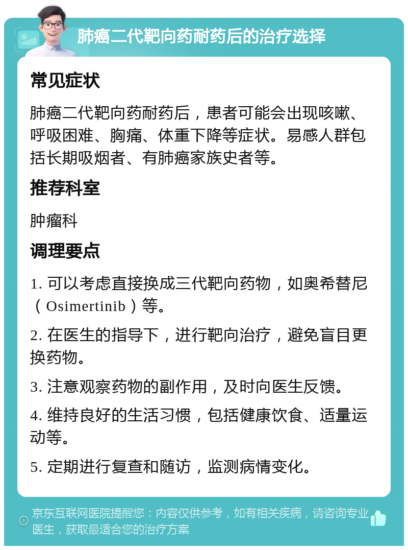 肺癌二代靶向药耐药后的治疗选择 常见症状 肺癌二代靶向药耐药后，患者可能会出现咳嗽、呼吸困难、胸痛、体重下降等症状。易感人群包括长期吸烟者、有肺癌家族史者等。 推荐科室 肿瘤科 调理要点 1. 可以考虑直接换成三代靶向药物，如奥希替尼（Osimertinib）等。 2. 在医生的指导下，进行靶向治疗，避免盲目更换药物。 3. 注意观察药物的副作用，及时向医生反馈。 4. 维持良好的生活习惯，包括健康饮食、适量运动等。 5. 定期进行复查和随访，监测病情变化。